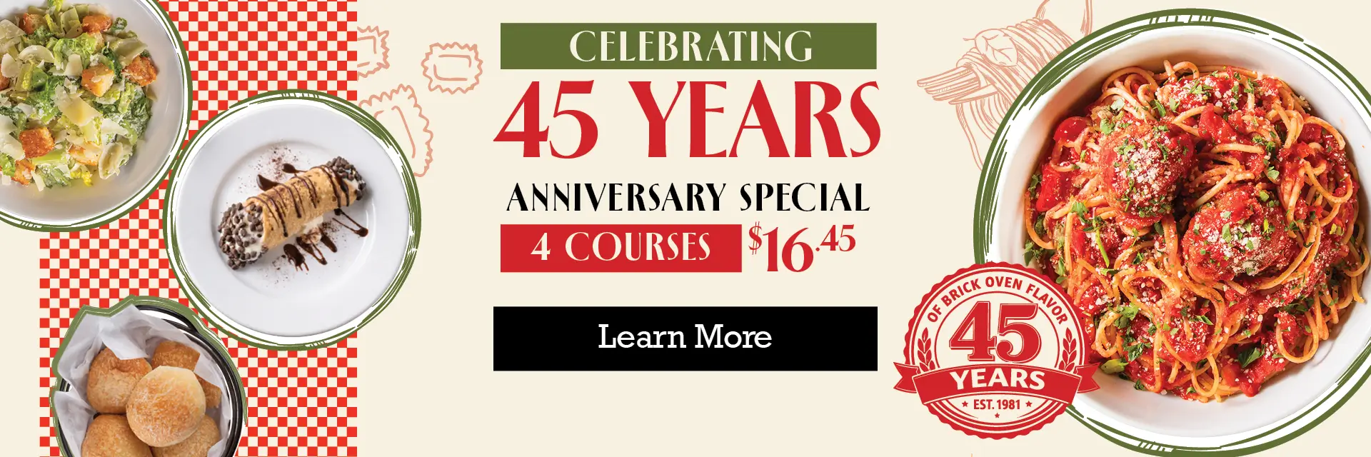 45 years of brick oven flavor. Celebrating 45 years. Anniversary special; 4 courses $16.45 learn more.